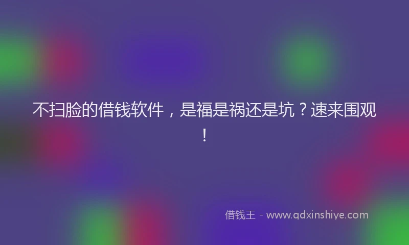 不扫脸的借钱软件，是福是祸还是坑？速来围观！
