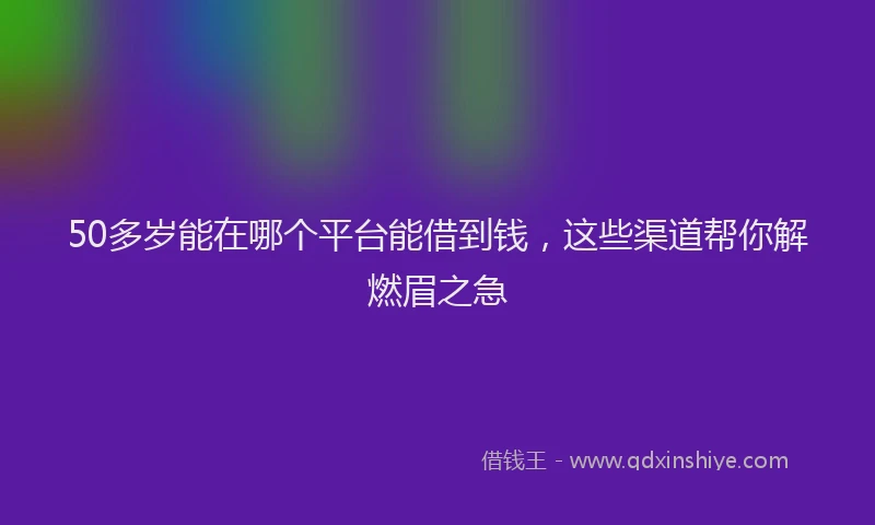 50多岁能在哪个平台能借到钱，这些渠道帮你解燃眉之急