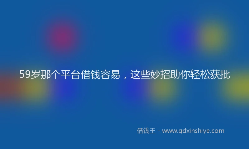 59岁那个平台借钱容易，这些妙招助你轻松获批