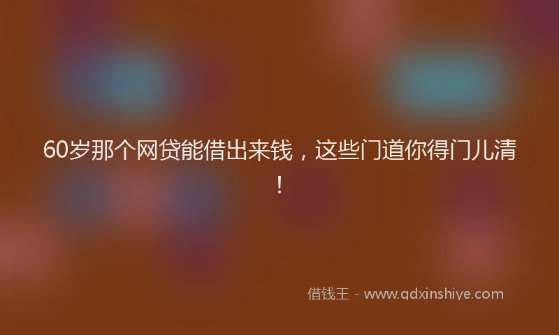 60岁那个网贷能借出来钱，这些门道你得门儿清！
