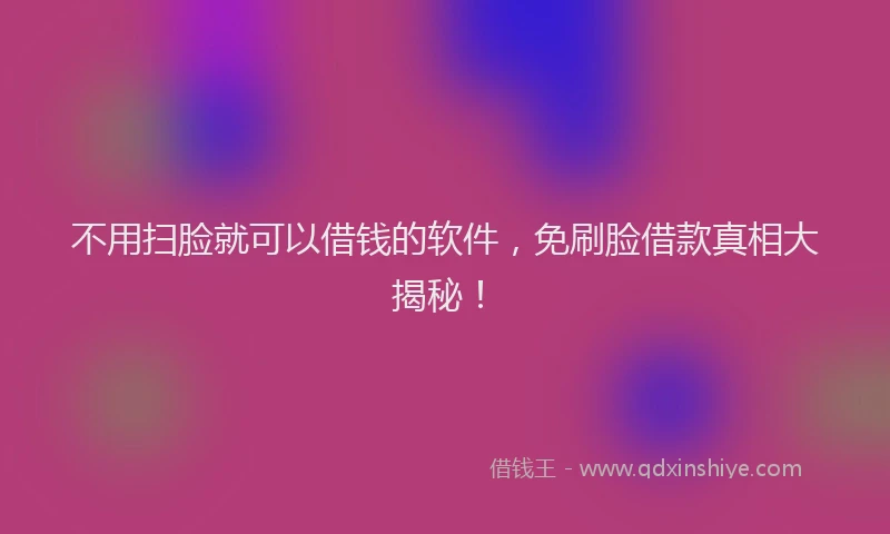 不用扫脸就可以借钱的软件，免刷脸借款真相大揭秘！