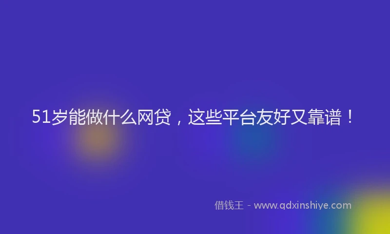 51岁能做什么网贷，这些平台友好又靠谱！