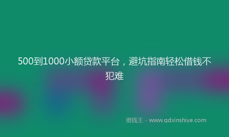 500到1000小额贷款平台，避坑指南轻松借钱不犯难