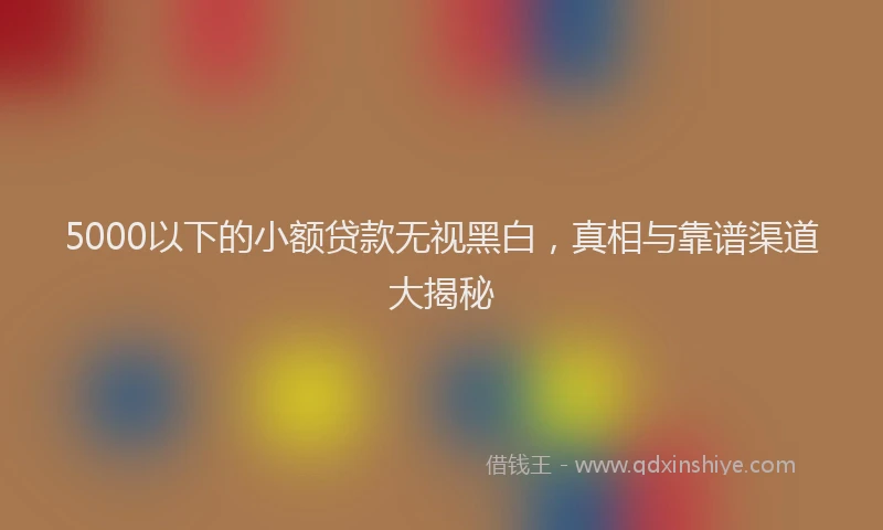 5000以下的小额贷款无视黑白，真相与靠谱渠道大揭秘
