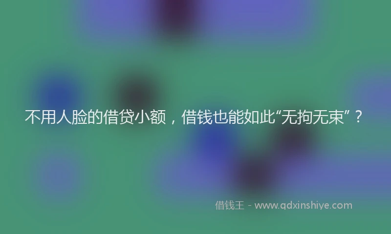 不用人脸的借贷小额，借钱也能如此“无拘无束”？