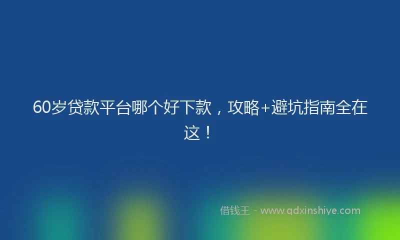 60岁贷款平台哪个好下款，攻略+避坑指南全在这！
