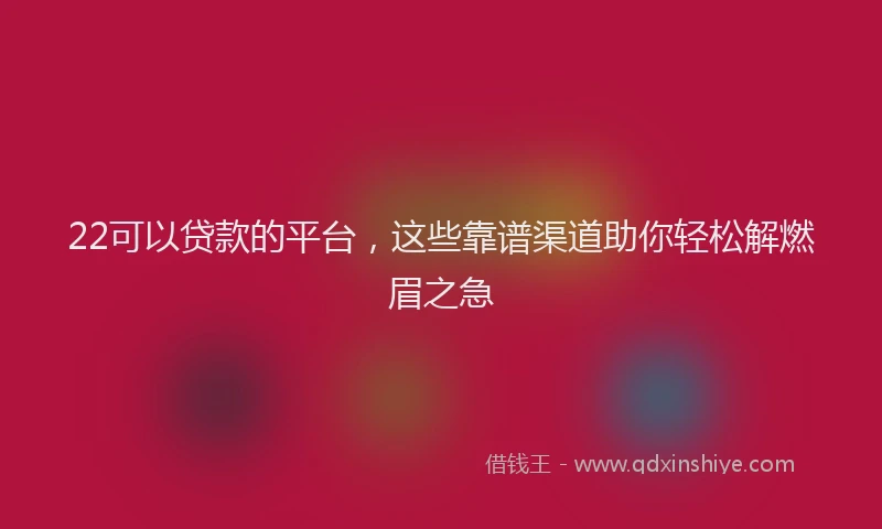 22可以贷款的平台，这些靠谱渠道助你轻松解燃眉之急