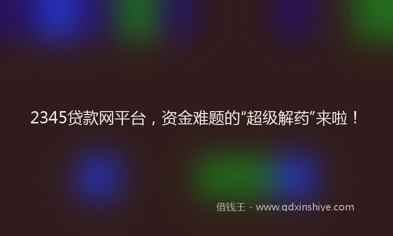 2345贷款网平台，资金难题的“超级解药”来啦！