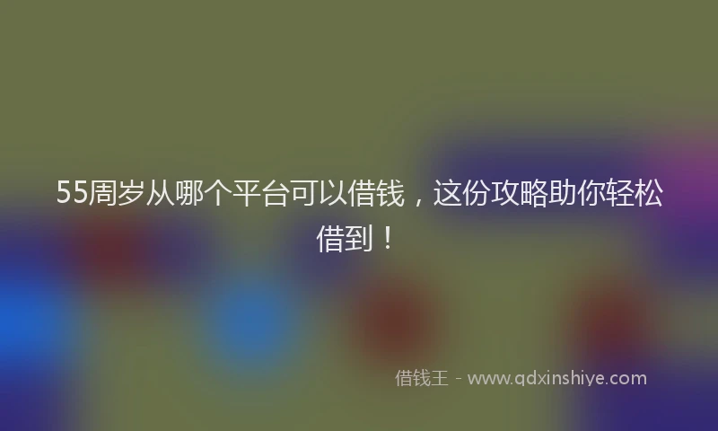55周岁从哪个平台可以借钱，这份攻略助你轻松借到！