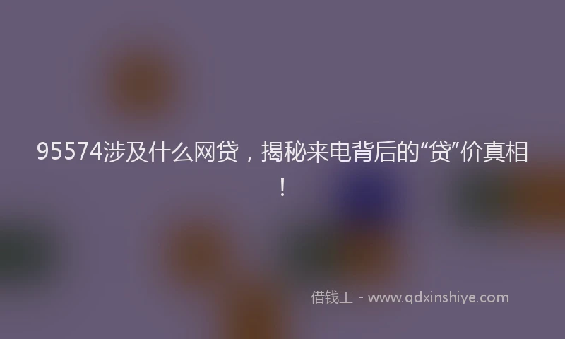 95574涉及什么网贷，揭秘来电背后的“贷”价真相！