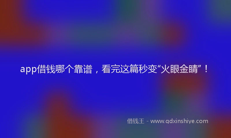 app借钱哪个靠谱，看完这篇秒变“火眼金睛”！
