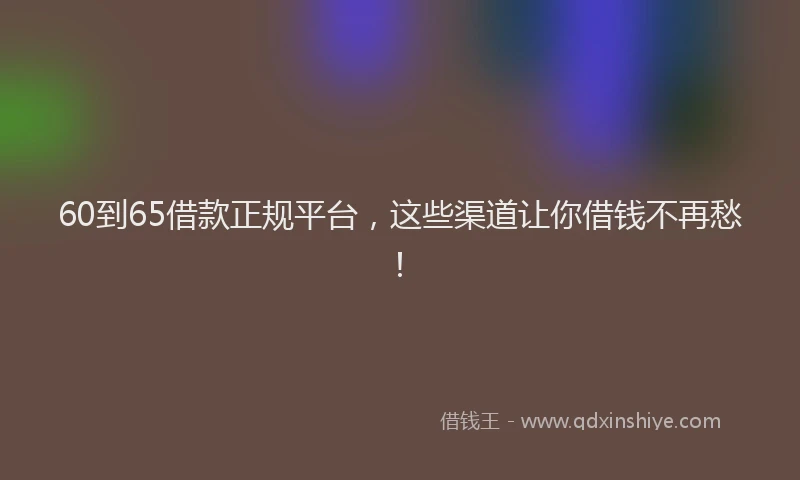 60到65借款正规平台，这些渠道让你借钱不再愁！