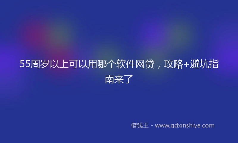 55周岁以上可以用哪个软件网贷,攻略+避坑指南来了