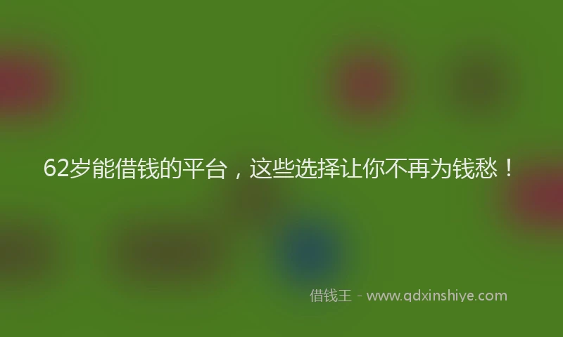 62岁能借钱的平台，这些选择让你不再为钱愁！