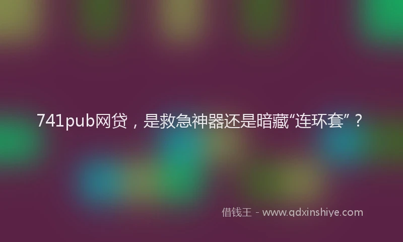 741pub网贷，是救急神器还是暗藏“连环套”？