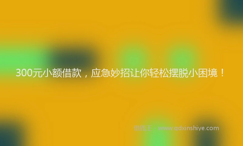300元小额借款，应急妙招让你轻松摆脱小困境！