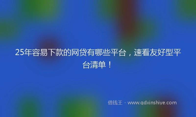 25年容易下款的网贷有哪些平台，速看友好型平台清单！