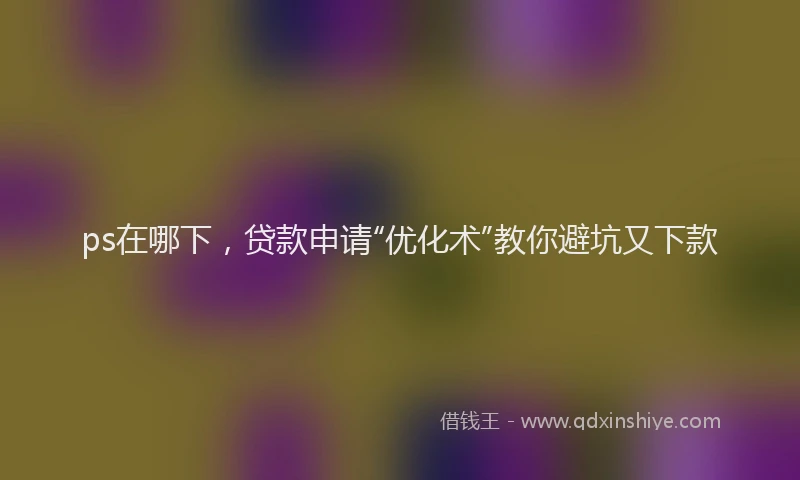 ps在哪下，贷款申请“优化术”教你避坑又下款