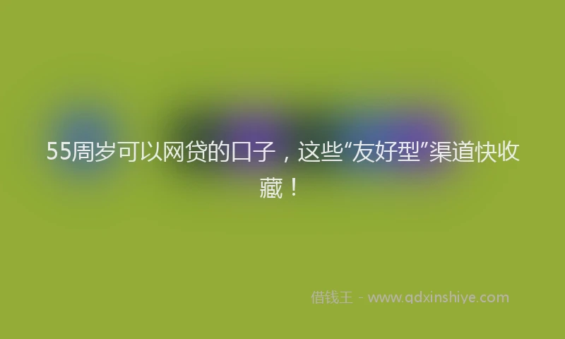 55周岁可以网贷的口子，这些“友好型”渠道快收藏！