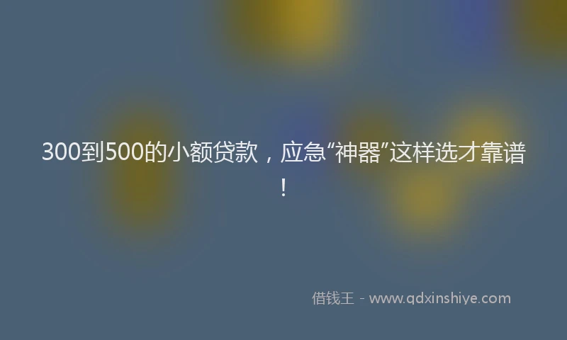 300到500的小额贷款，应急“神器”这样选才靠谱！