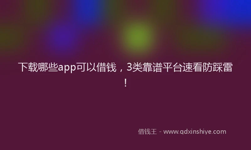 下载哪些app可以借钱，3类靠谱平台速看防踩雷！