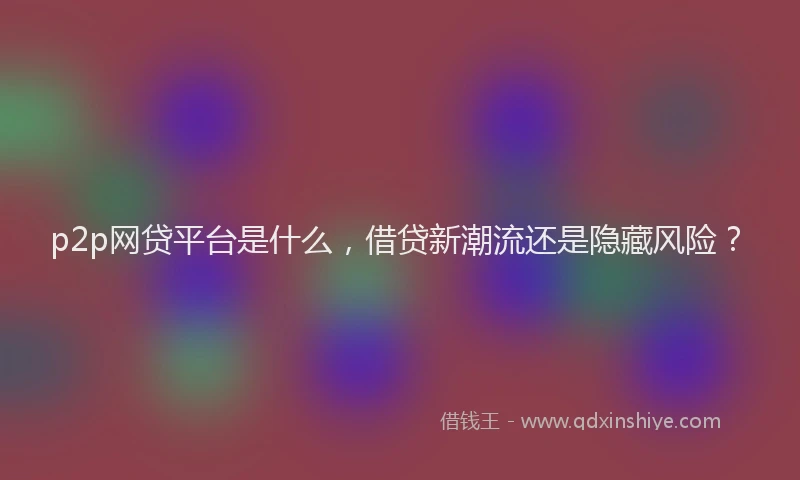 p2p网贷平台是什么，借贷新潮流还是隐藏风险？