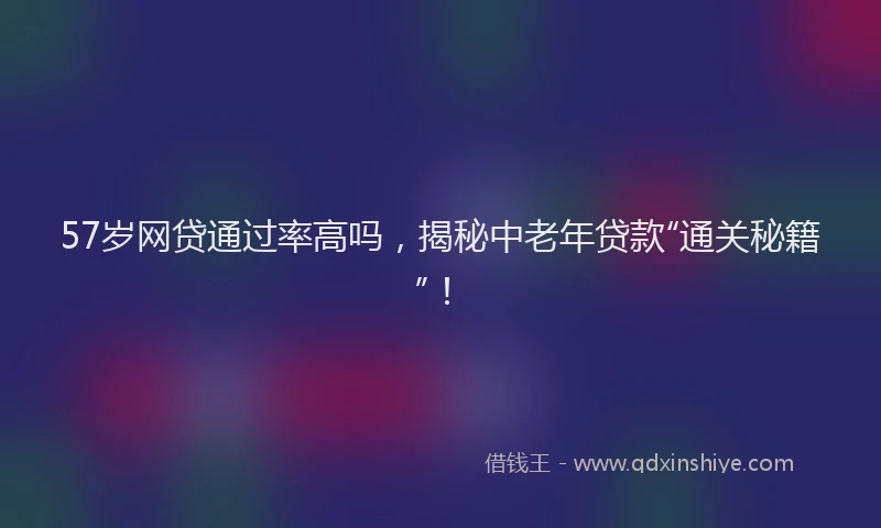 57岁网贷通过率高吗，揭秘中老年贷款“通关秘籍”！