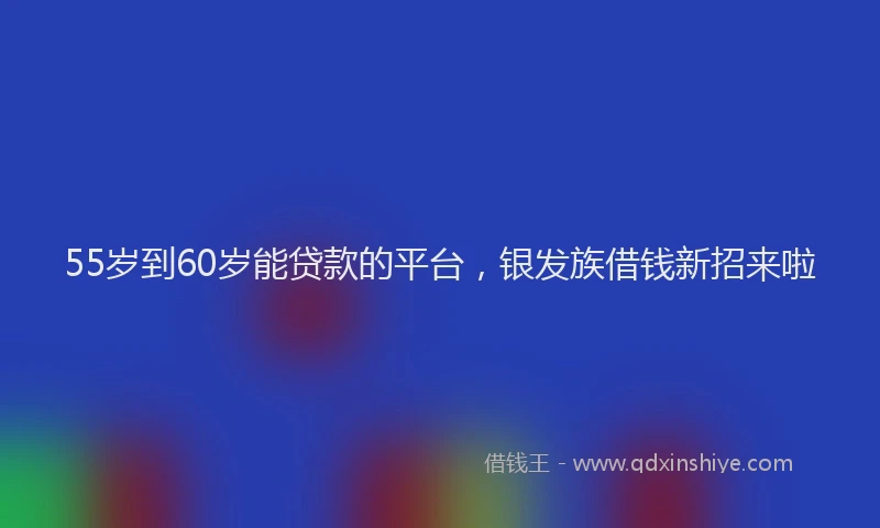 55岁到60岁能贷款的平台，银发族借钱新招来啦