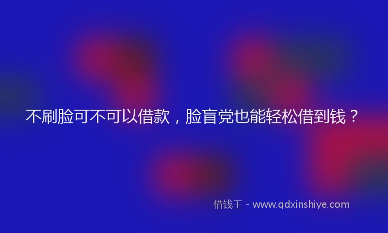 不刷脸可不可以借款，脸盲党也能轻松借到钱？