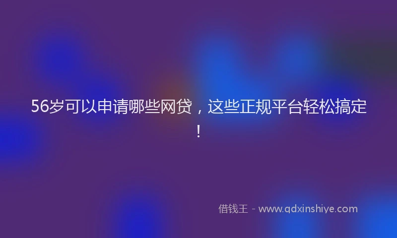 56岁可以申请哪些网贷，这些正规平台轻松搞定！
