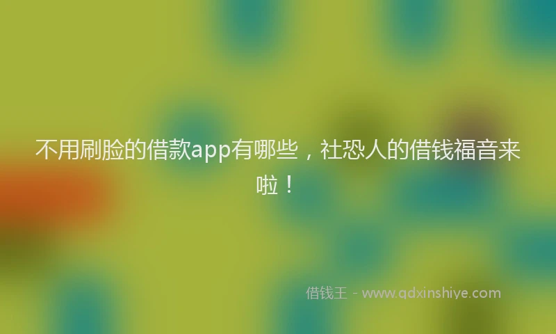 不用刷脸的借款app有哪些，社恐人的借钱福音来啦！