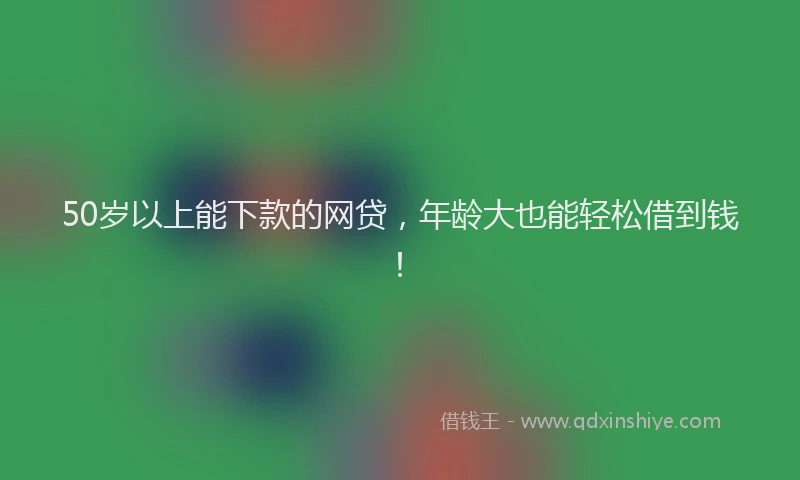 50岁以上能下款的网贷，年龄大也能轻松借到钱！