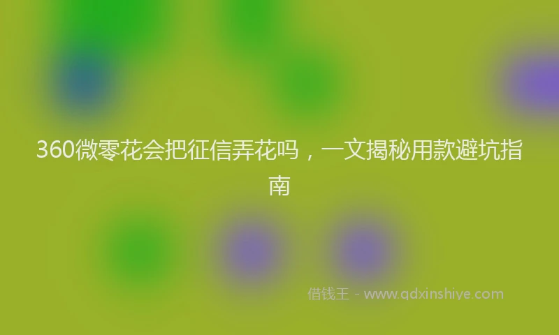 360微零花会把征信弄花吗，一文揭秘用款避坑指南
