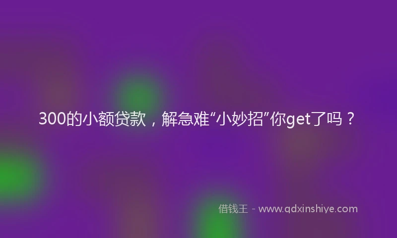 300的小额贷款，解急难“小妙招”你get了吗？