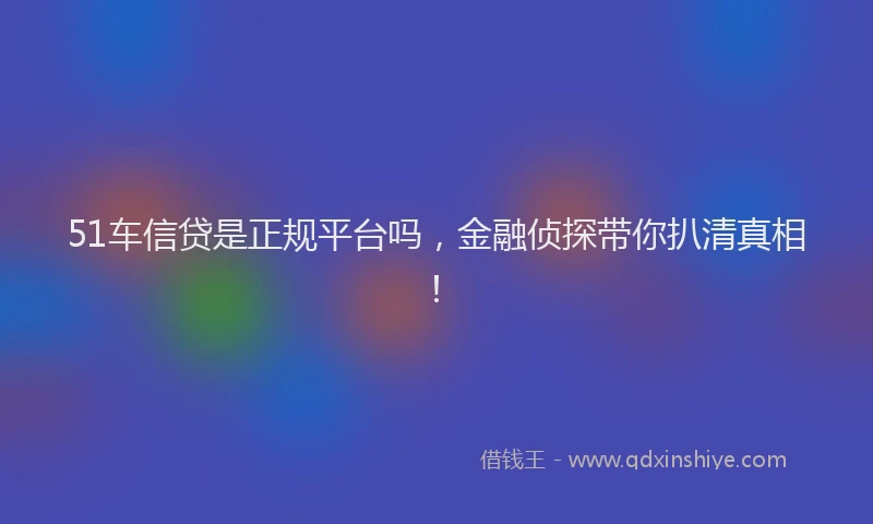 51车信贷是正规平台吗，金融侦探带你扒清真相！