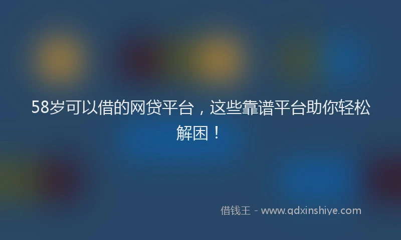 58岁可以借的网贷平台，这些靠谱平台助你轻松解困！
