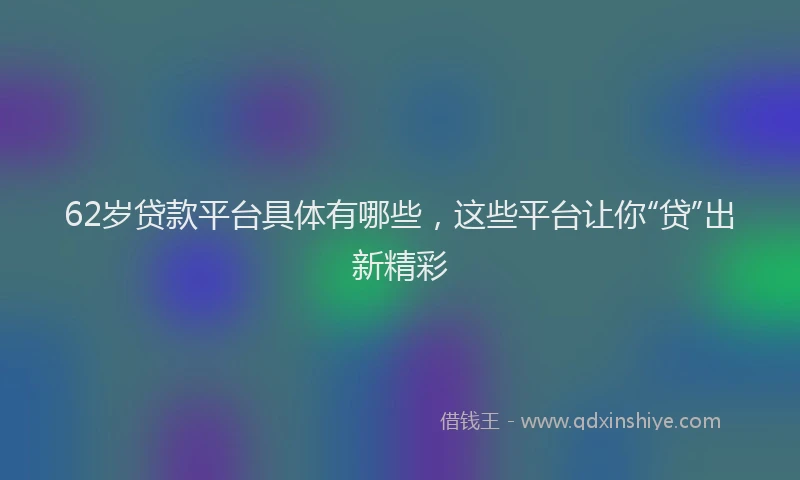 62岁贷款平台具体有哪些，这些平台让你“贷”出新精彩