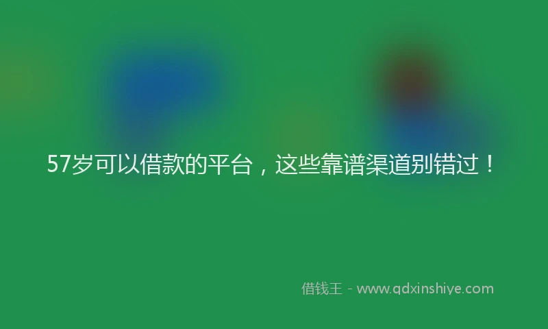 57岁可以借款的平台，这些靠谱渠道别错过！