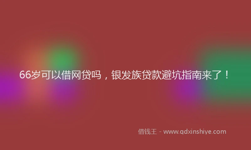 66岁可以借网贷吗，银发族贷款避坑指南来了！