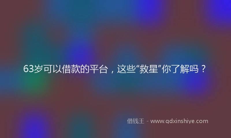 63岁可以借款的平台，这些“救星”你了解吗？