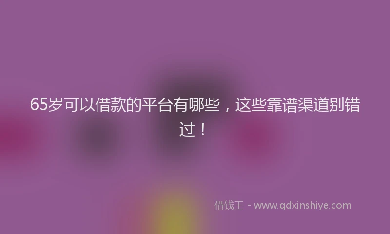 65岁可以借款的平台有哪些，这些靠谱渠道别错过！