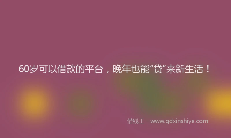 60岁可以借款的平台，晚年也能“贷”来新生活！