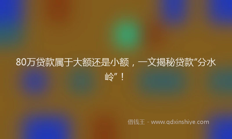 80万贷款属于大额还是小额，一文揭秘贷款“分水岭”！