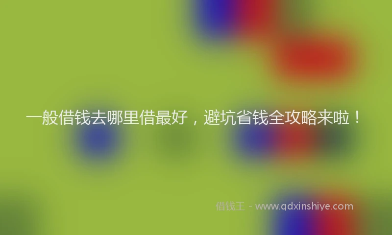 一般借钱去哪里借最好，避坑省钱全攻略来啦！
