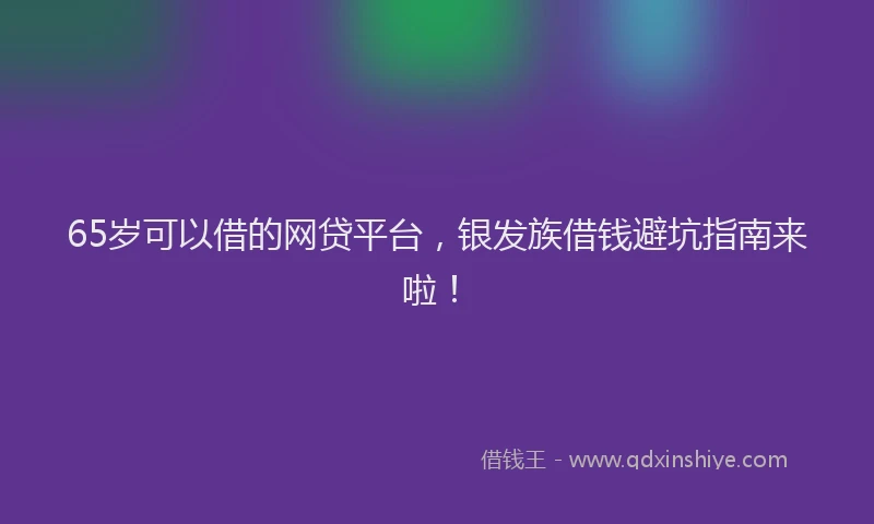 65岁可以借的网贷平台，银发族借钱避坑指南来啦！