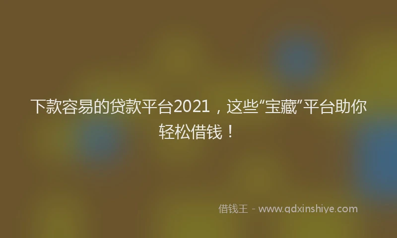 下款容易的贷款平台2021，这些“宝藏”平台助你轻松借钱！
