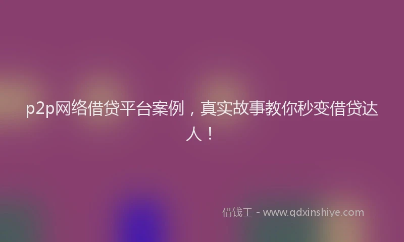 p2p网络借贷平台案例，真实故事教你秒变借贷达人！