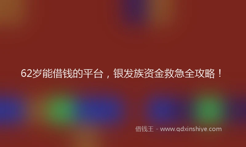62岁能借钱的平台，银发族资金救急全攻略！