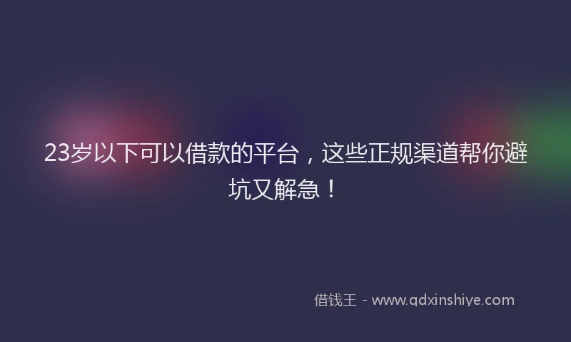23岁以下可以借款的平台，这些正规渠道帮你避坑又解急！