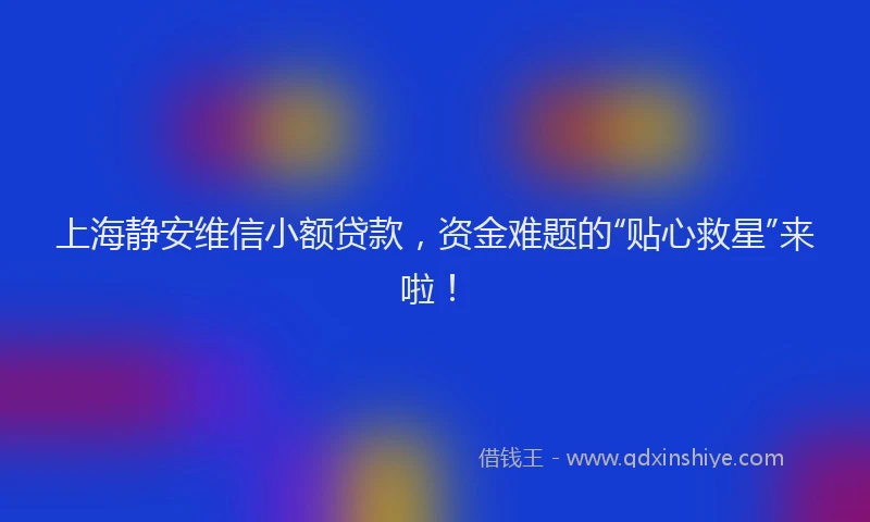 上海静安维信小额贷款，资金难题的“贴心救星”来啦！